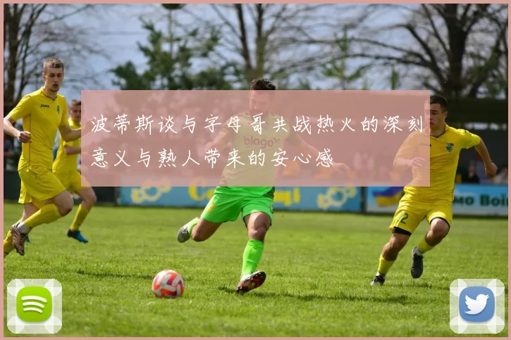 波蒂斯谈与字母哥共战热火的深刻意义与熟人带来的安心感
