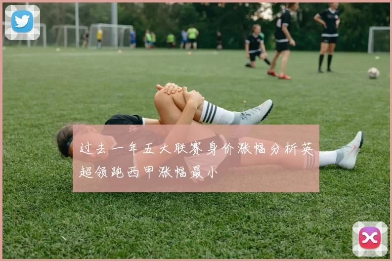过去一年五大联赛身价涨幅分析英超领跑西甲涨幅最小