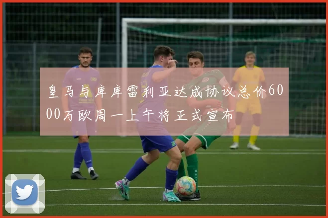 皇马与库库雷利亚达成协议总价6000万欧周一上午将正式宣布