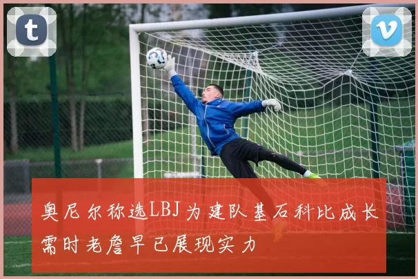 奥尼尔称选LBJ为建队基石科比成长需时老詹早已展现实力