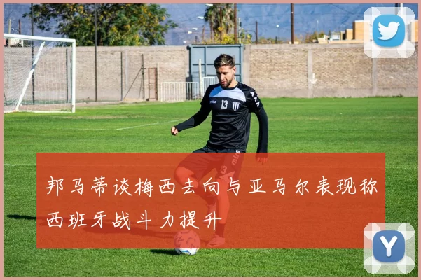 邦马蒂谈梅西去向与亚马尔表现称西班牙战斗力提升