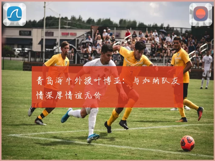 青岛海牛外援叶博亚：与加纳队友情深厚情谊无价