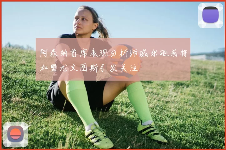 阿森纳首席表现分析师威尔逊或将加盟尤文图斯引发关注