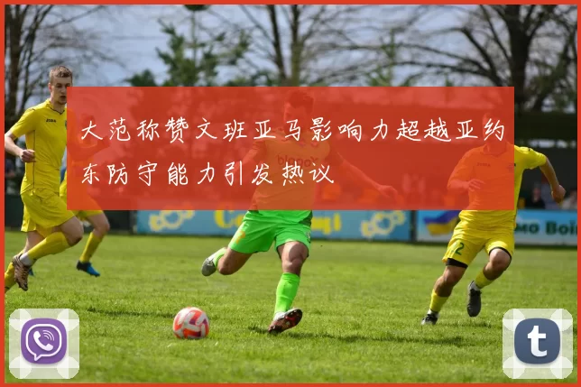 大范称赞文班亚马影响力超越亚约东防守能力引发热议