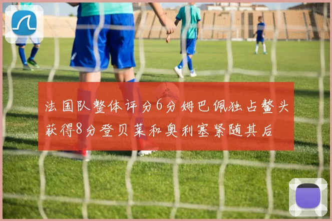 法国队整体评分6分姆巴佩独占鳌头获得8分登贝莱和奥利塞紧随其后