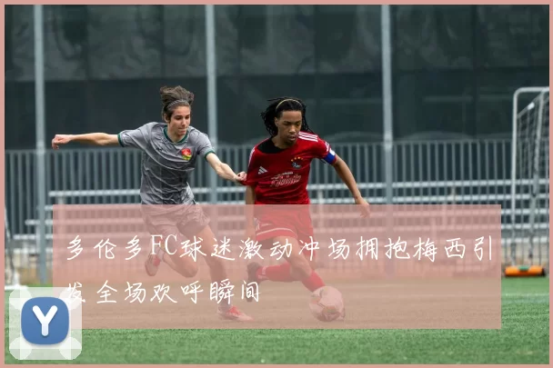多伦多FC球迷激动冲场拥抱梅西引发全场欢呼瞬间
