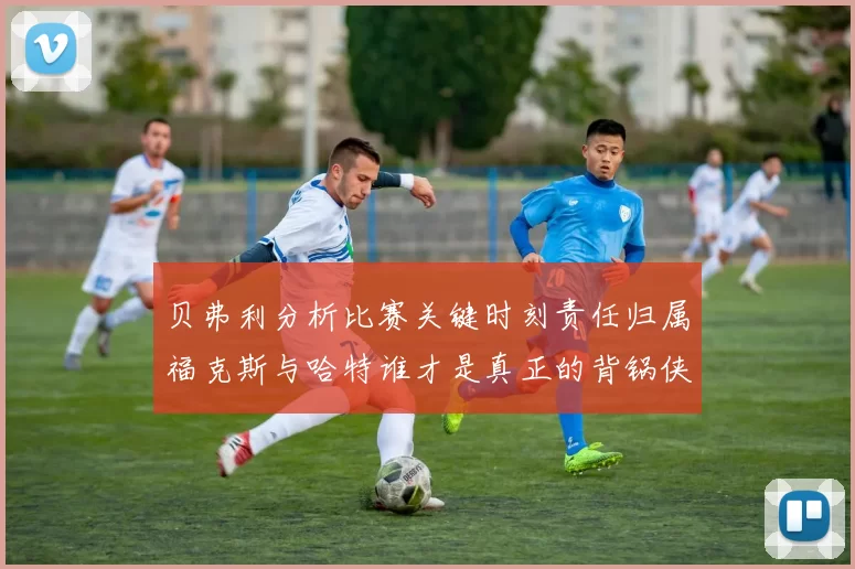 贝弗利分析比赛关键时刻责任归属福克斯与哈特谁才是真正的背锅侠