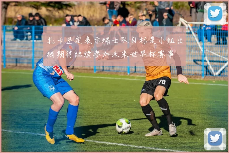 扎卡坚定表示瑞士队目标是小组出线期待继续参加未来世界杯赛事