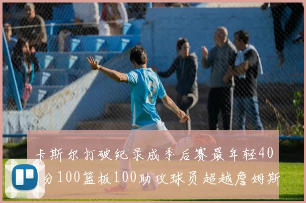 卡斯尔打破纪录成季后赛最年轻400分100篮板100助攻球员超越詹姆斯荣耀时刻