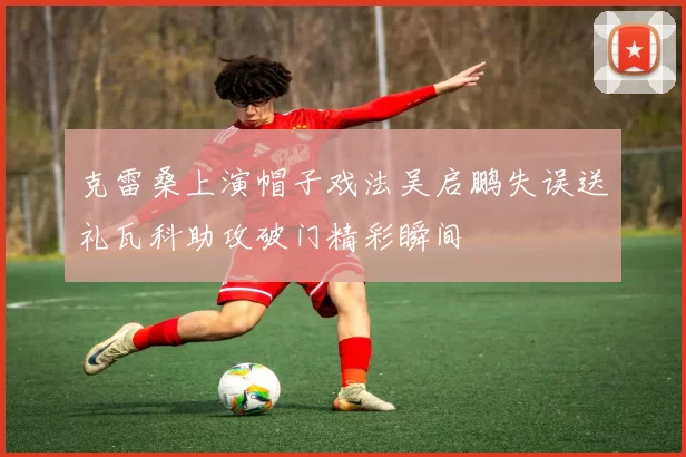 克雷桑上演帽子戏法吴启鹏失误送礼瓦科助攻破门精彩瞬间