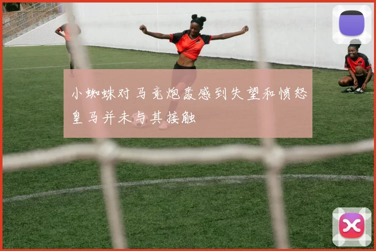小蜘蛛对马竞炮轰感到失望和愤怒皇马并未与其接触