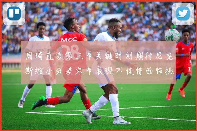 周琦直言第三节关键时刻期待尼克斯缩小分差末节表现不佳将面临挑战