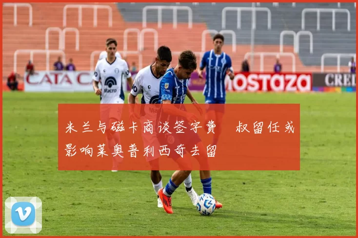 米兰与磁卡商谈签字费囧叔留任或影响莱奥普利西奇去留