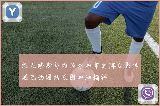 维尼修斯与内马尔加布打牌合影传递巴西团结氛围加油精神