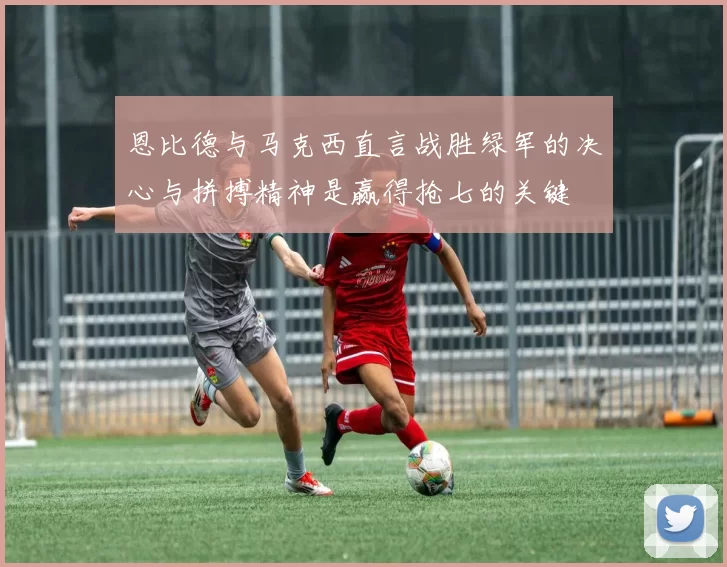 恩比德与马克西直言战胜绿军的决心与拼搏精神是赢得抢七的关键