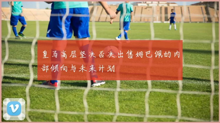 皇马高层坚决否决出售姆巴佩的内部倾向与未来计划