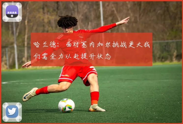 哈兰德：面对塞内加尔挑战更大我们需全力以赴提升状态