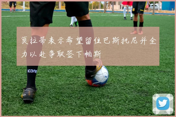 莫拉蒂表示希望留住巴斯托尼并全力以赴争取签下帕斯
