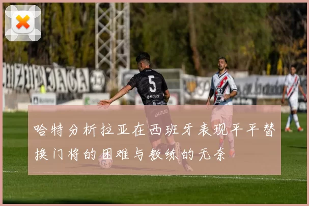 哈特分析拉亚在西班牙表现平平替换门将的困难与教练的无奈