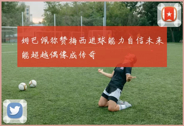姆巴佩称赞梅西进球能力自信未来能超越偶像成传奇