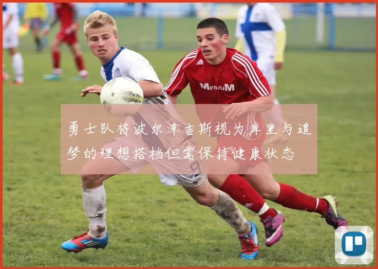 勇士队将波尔津吉斯视为库里与追梦的理想搭档但需保持健康状态