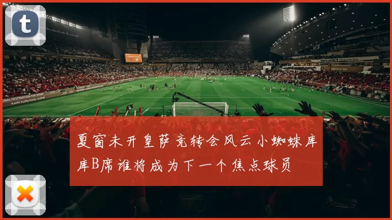 夏窗未开皇萨竞转会风云小蜘蛛库库B席谁将成为下一个焦点球员