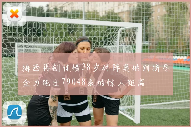 梅西再创佳绩38岁对阵奥地利拼尽全力跑出79048米的惊人距离